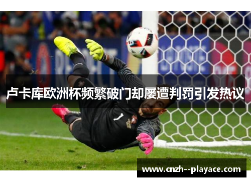 卢卡库欧洲杯频繁破门却屡遭判罚引发热议 卢卡库欧洲杯频繁破门却屡遭判罚引发热议